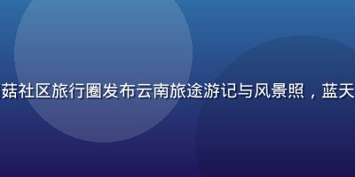 旅行者在踩蘑菇社区旅行圈发布云南旅途游记与风景照，蓝天白云自然风光